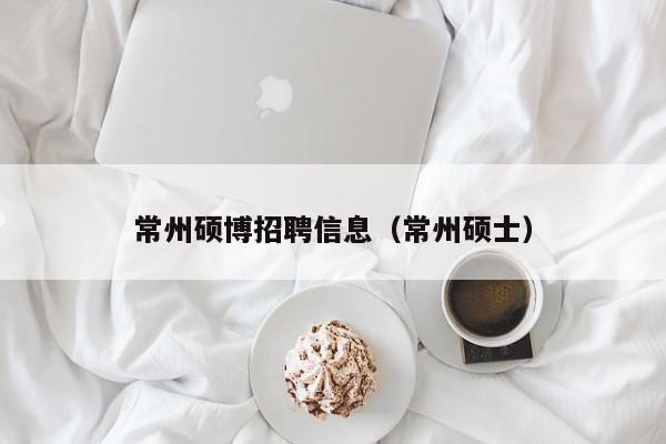 常州硕博招聘信息（常州硕士）-第1张图片-硕博招聘网
