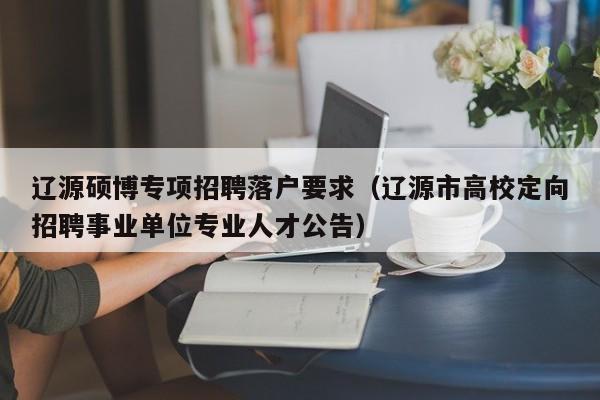辽源硕博专项招聘落户要求（辽源市高校定向招聘事业单位专业人才公告）-第1张图片-硕博招聘网