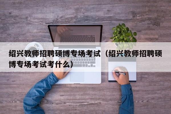绍兴教师招聘硕博专场考试（绍兴教师招聘硕博专场考试考什么）-第1张图片-硕博招聘网