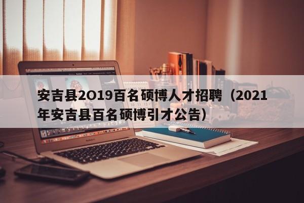 安吉县2O19百名硕博人才招聘（2021年安吉县百名硕博引才公告）-第1张图片-硕博招聘网