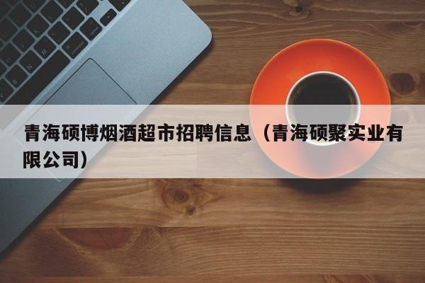 青海硕博烟酒超市招聘信息（青海硕聚实业有限公司）-第1张图片-硕博招聘网