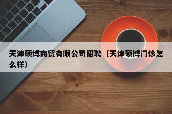 天津硕博商贸有限公司招聘（天津硕博门诊怎么样）-第1张图片-硕博招聘网