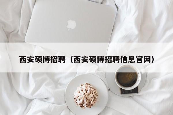 西安硕博招聘（西安硕博招聘信息官网）-第1张图片-硕博招聘网