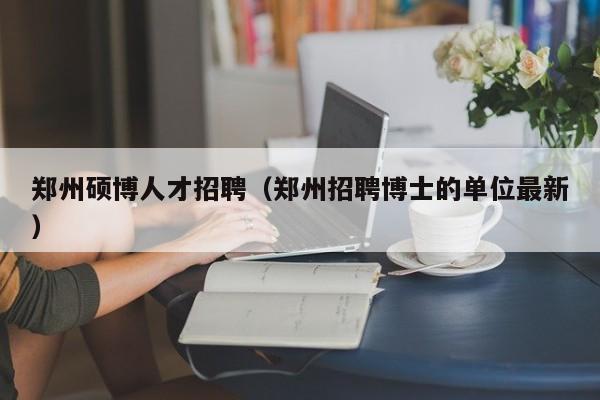 郑州硕博人才招聘（郑州招聘博士的单位最新）-第1张图片-硕博招聘网
