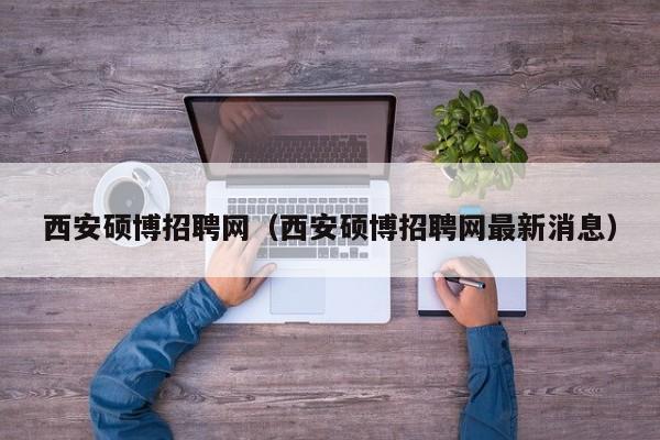 西安硕博招聘网（西安硕博招聘网最新消息）-第1张图片-硕博招聘网