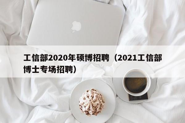 工信部2020年硕博招聘（2021工信部博士专场招聘）-第1张图片-硕博招聘网
