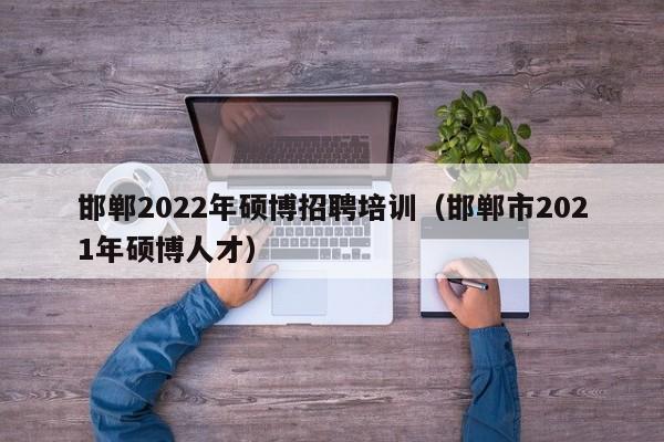 邯郸2022年硕博招聘培训（邯郸市2021年硕博人才）-第1张图片-硕博招聘网