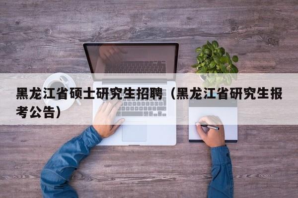 黑龙江省硕士研究生招聘（黑龙江省研究生报考公告）-第1张图片-硕博招聘网