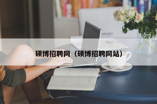 硕博招聘网（硕博招聘网站）-第1张图片-硕博招聘网