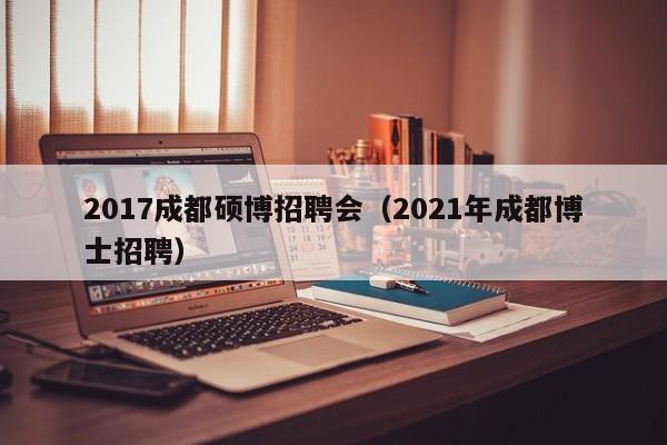2017成都硕博招聘会（2021年成都博士招聘）-第1张图片-硕博招聘网