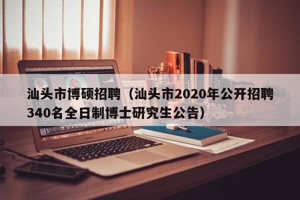 汕头市博硕招聘（汕头市2020年公开招聘340名全日制博士研究生公告）-第1张图片-硕博招聘网