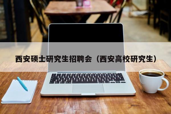 西安硕士研究生招聘会（西安高校研究生）-第1张图片-硕博招聘网