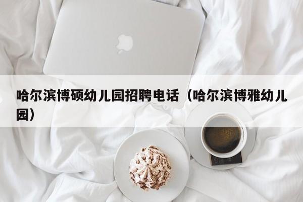 哈尔滨博硕幼儿园招聘电话（哈尔滨博雅幼儿园）-第1张图片-硕博招聘网