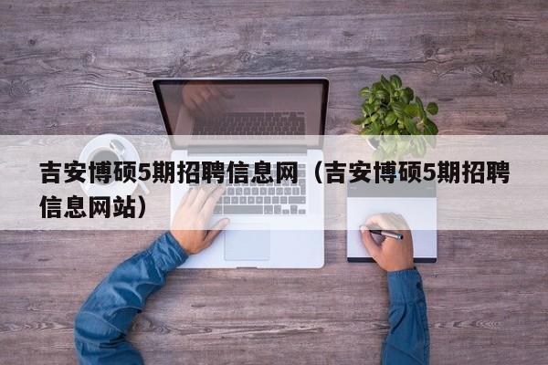吉安博硕5期招聘信息网（吉安博硕5期招聘信息网站）-第1张图片-硕博招聘网