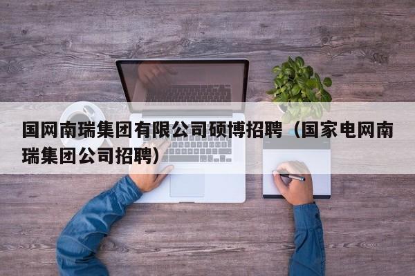国网南瑞集团有限公司硕博招聘（国家电网南瑞集团公司招聘）-第1张图片-硕博招聘网