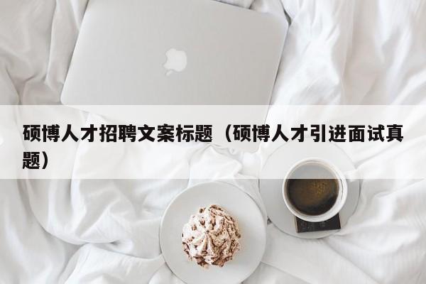 硕博人才招聘文案标题（硕博人才引进面试真题）-第1张图片-硕博招聘网