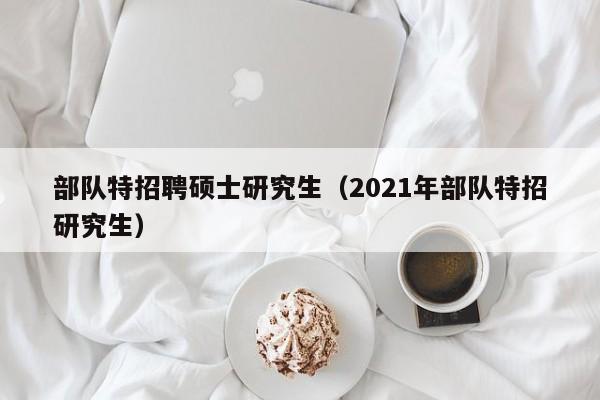 部队特招聘硕士研究生（2021年部队特招研究生）-第1张图片-硕博招聘网