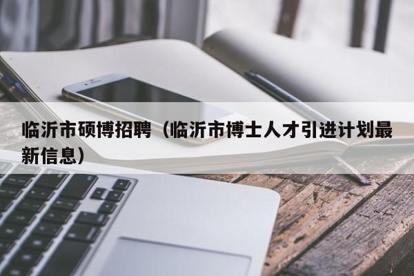 临沂市硕博招聘（临沂市博士人才引进计划最新信息）-第1张图片-硕博招聘网