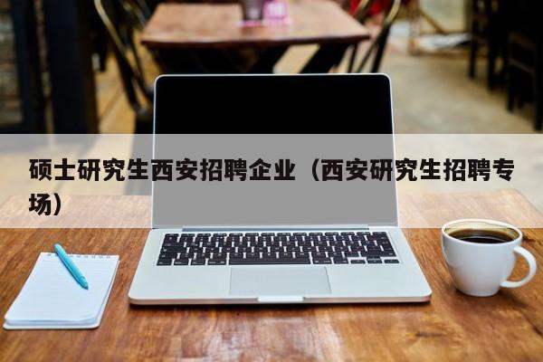 硕士研究生西安招聘企业（西安研究生招聘专场）-第1张图片-硕博招聘网