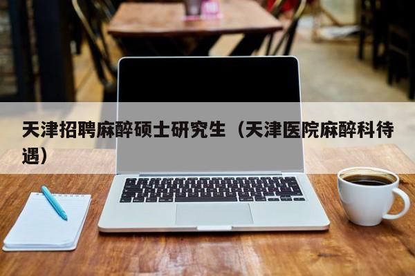 天津招聘麻醉硕士研究生（天津医院麻醉科待遇）-第1张图片-硕博招聘网