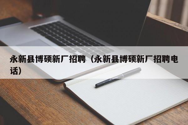 永新县博硕新厂招聘（永新县博硕新厂招聘电话）-第1张图片-硕博招聘网