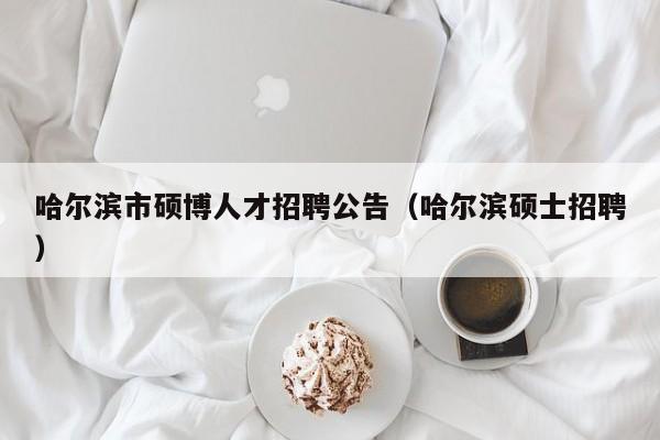 哈尔滨市硕博人才招聘公告（哈尔滨硕士招聘）-第1张图片-硕博招聘网