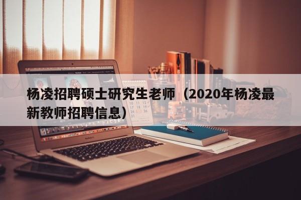 杨凌招聘硕士研究生老师（2020年杨凌最新教师招聘信息）-第1张图片-硕博招聘网
