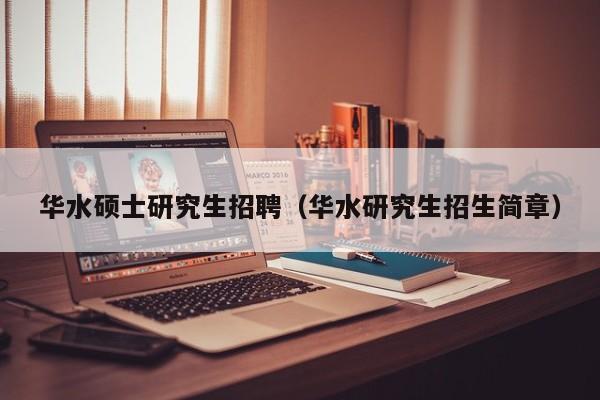 华水硕士研究生招聘（华水研究生招生简章）-第1张图片-硕博招聘网