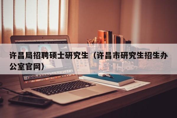 许昌局招聘硕士研究生（许昌市研究生招生办公室官网）-第1张图片-硕博招聘网