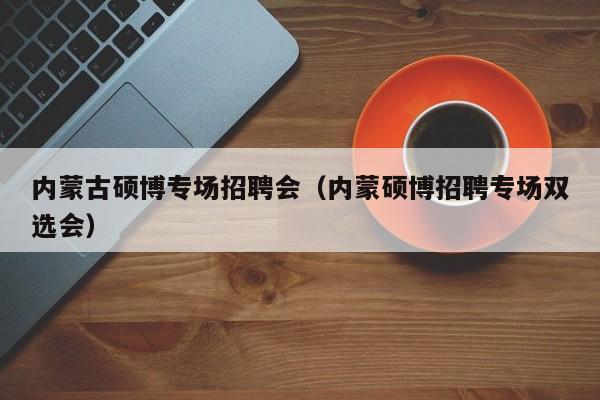 内蒙古硕博专场招聘会（内蒙硕博招聘专场双选会）-第1张图片-硕博招聘网
