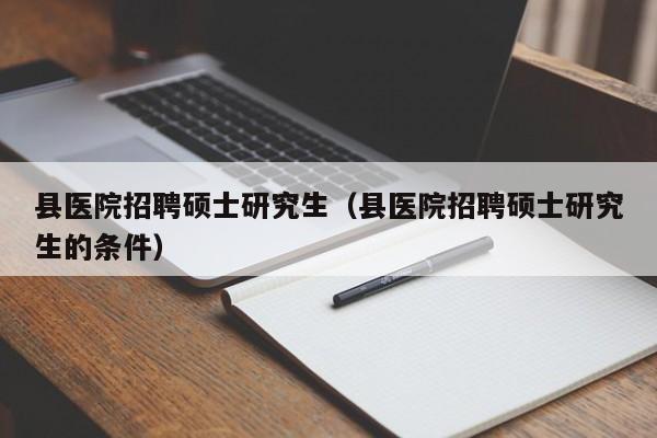 县医院招聘硕士研究生（县医院招聘硕士研究生的条件）-第1张图片-硕博招聘网