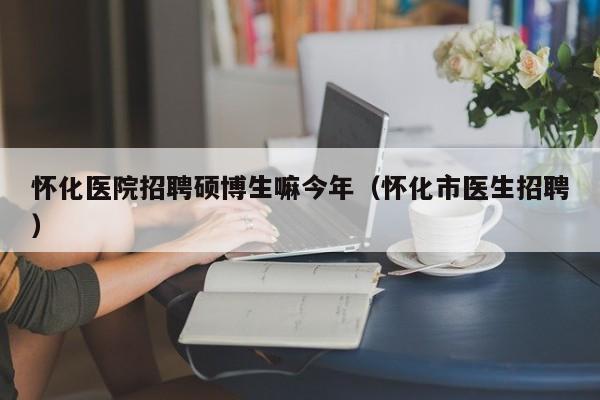怀化医院招聘硕博生嘛今年（怀化市医生招聘）-第1张图片-硕博招聘网