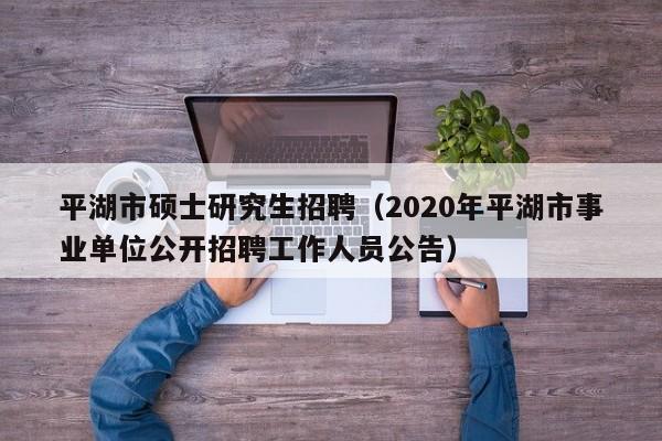平湖市硕士研究生招聘（2020年平湖市事业单位公开招聘工作人员公告）-第1张图片-硕博招聘网