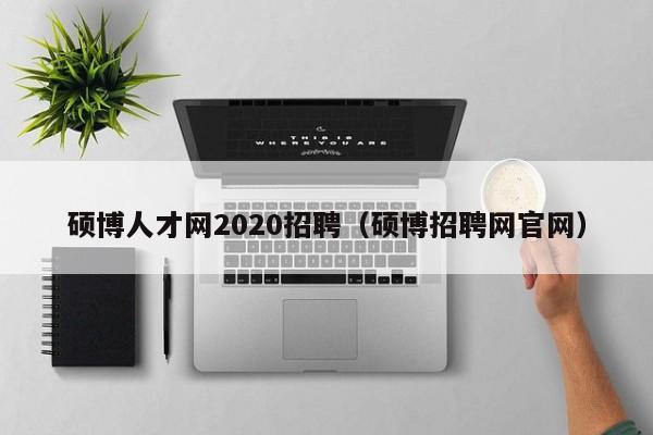 硕博人才网2020招聘（硕博招聘网官网）-第1张图片-硕博招聘网