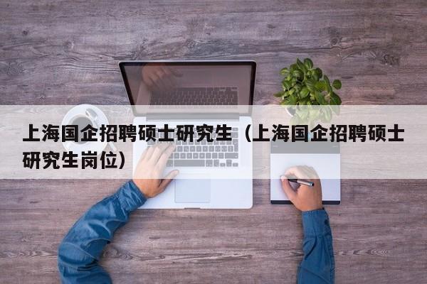 上海国企招聘硕士研究生（上海国企招聘硕士研究生岗位）-第1张图片-硕博招聘网