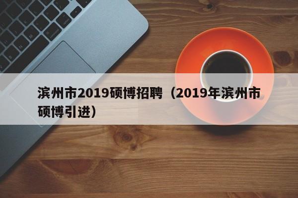 滨州市2019硕博招聘（2019年滨州市硕博引进）-第1张图片-硕博招聘网