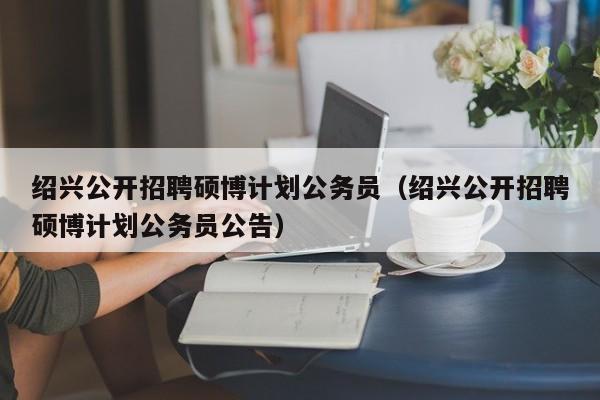 绍兴公开招聘硕博计划公务员（绍兴公开招聘硕博计划公务员公告）-第1张图片-硕博招聘网