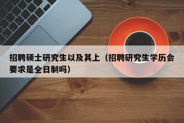 招聘硕士研究生以及其上（招聘研究生学历会要求是全日制吗）-第1张图片-硕博招聘网