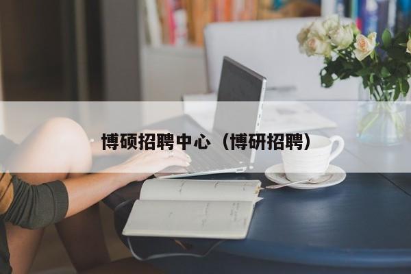博硕招聘中心（博研招聘）-第1张图片-硕博招聘网