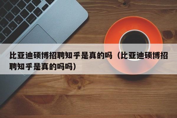 比亚迪硕博招聘知乎是真的吗（比亚迪硕博招聘知乎是真的吗吗）-第1张图片-硕博招聘网