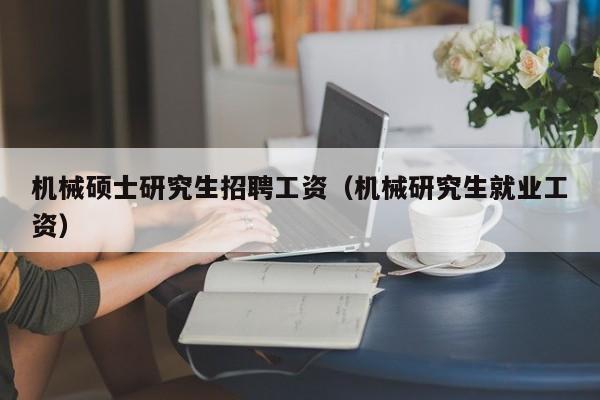 机械硕士研究生招聘工资（机械研究生就业工资）-第1张图片-硕博招聘网