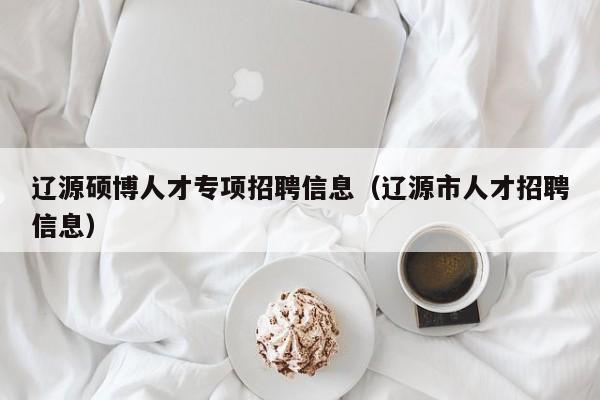 辽源硕博人才专项招聘信息（辽源市人才招聘信息）-第1张图片-硕博招聘网