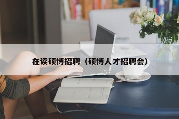 在读硕博招聘（硕博人才招聘会）-第1张图片-硕博招聘网