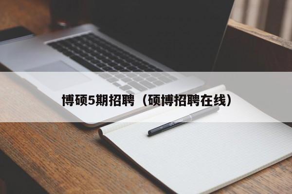 博硕5期招聘（硕博招聘在线）-第1张图片-硕博招聘网