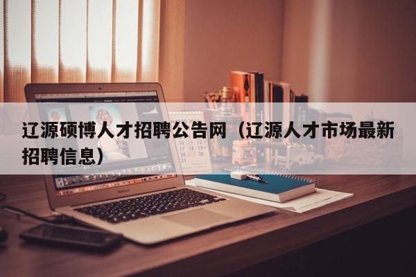 辽源硕博人才招聘公告网（辽源人才市场最新招聘信息）-第1张图片-硕博招聘网