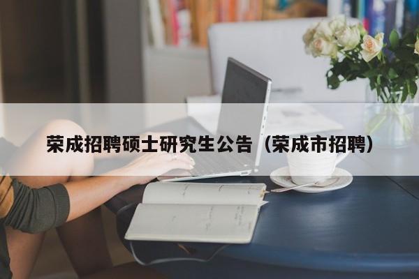荣成招聘硕士研究生公告（荣成市招聘）-第1张图片-硕博招聘网