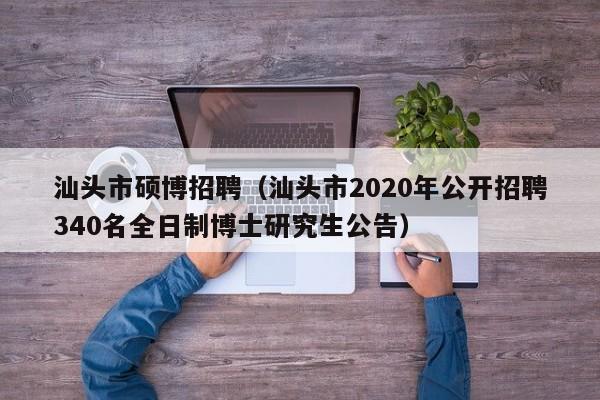 汕头市硕博招聘（汕头市2020年公开招聘340名全日制博士研究生公告）-第1张图片-硕博招聘网