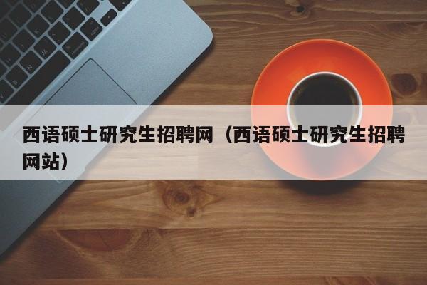 西语硕士研究生招聘网（西语硕士研究生招聘网站）-第1张图片-硕博招聘网
