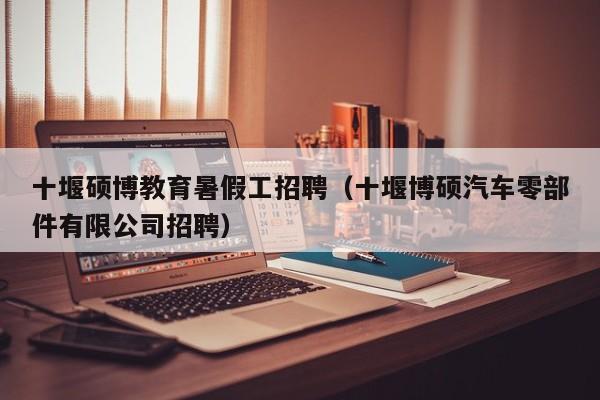 十堰硕博教育暑假工招聘（十堰博硕汽车零部件有限公司招聘）-第1张图片-硕博招聘网