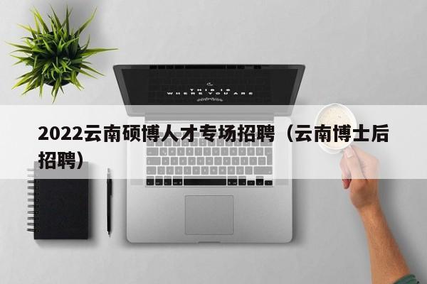 2022云南硕博人才专场招聘（云南博士后招聘）-第1张图片-硕博招聘网